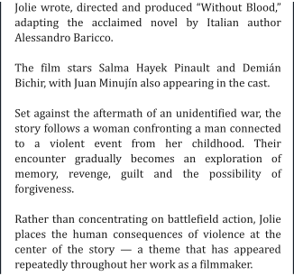 Jolie wrote, directed and produced “Without Blood,” adapting the acclaimed novel by Italian author Alessandro Baricco.  The film stars Salma Hayek Pinault and Demián Bichir, with Juan Minujín also appearing in the cast.  Set against the aftermath of an unidentified war, the story follows a woman confronting a man connected to a violent event from her childhood. Their encounter gradually becomes an exploration of memory, revenge, guilt and the possibility of forgiveness.  Rather than concentrating on battlefield action, Jolie places the human consequences of violence at the center of the story — a theme that has appeared repeatedly throughout her work as a filmmaker.