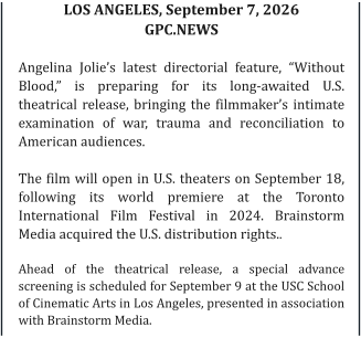 LOS ANGELES, September 7, 2026   GPC.NEWS    Angelina Jolie’s latest directorial feature, “Without Blood,” is preparing for its long-awaited U.S. theatrical release, bringing the filmmaker’s intimate examination of war, trauma and reconciliation to American audiences.  The film will open in U.S. theaters on September 18, following its world premiere at the Toronto International Film Festival in 2024. Brainstorm Media acquired the U.S. distribution rights..  Ahead of the theatrical release, a special advance screening is scheduled for September 9 at the USC School of Cinematic Arts in Los Angeles, presented in association with Brainstorm Media.