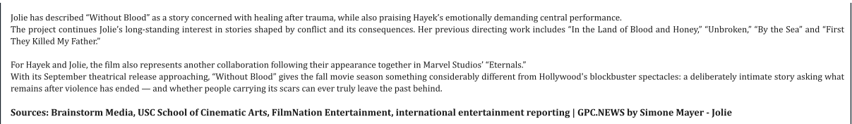Jolie has described “Without Blood” as a story concerned with healing after trauma, while also praising Hayek’s emotionally demanding central performance. The project continues Jolie’s long-standing interest in stories shaped by conflict and its consequences. Her previous directing work includes “In the Land of Blood and Honey,” “Unbroken,” “By the Sea” and “First They Killed My Father.”  For Hayek and Jolie, the film also represents another collaboration following their appearance together in Marvel Studios’ “Eternals.” With its September theatrical release approaching, “Without Blood” gives the fall movie season something considerably different from Hollywood's blockbuster spectacles: a deliberately intimate story asking what remains after violence has ended — and whether people carrying its scars can ever truly leave the past behind.  Sources: Brainstorm Media, USC School of Cinematic Arts, FilmNation Entertainment, international entertainment reporting | GPC.NEWS by Simone Mayer - Jolie